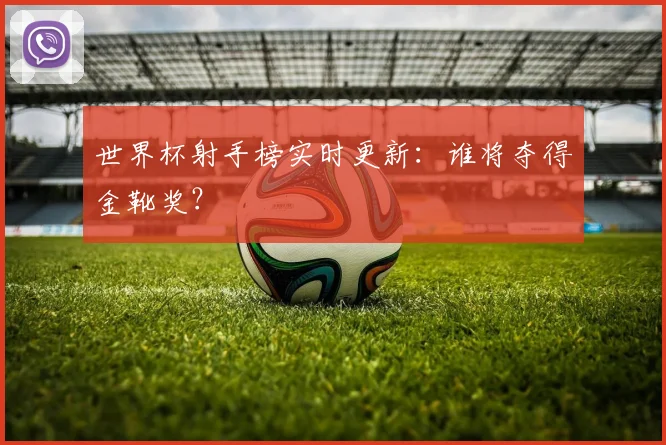 世界杯射手榜实时更新:谁将夺得金靴奖?
