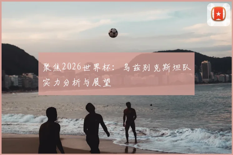 聚焦2026世界杯:乌兹别克斯坦队实力分析与展望