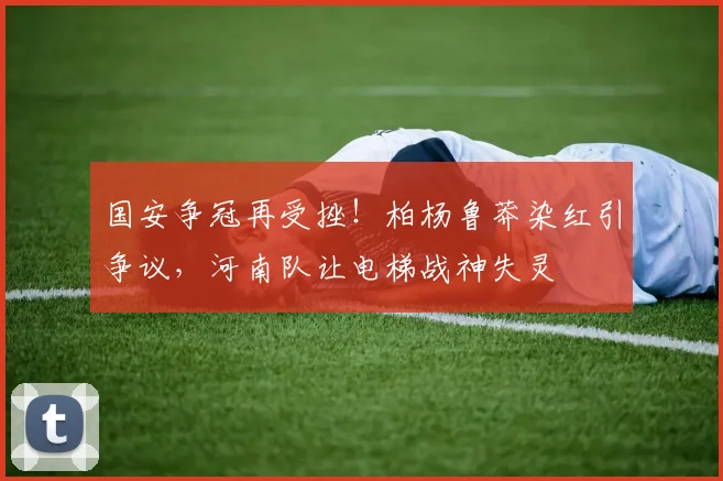 国安争冠再受挫!柏杨鲁莽染红引争议,河南队让电梯战神失灵