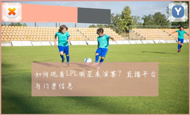 如何观看LPL明星表演赛?直播平台与门票信息
