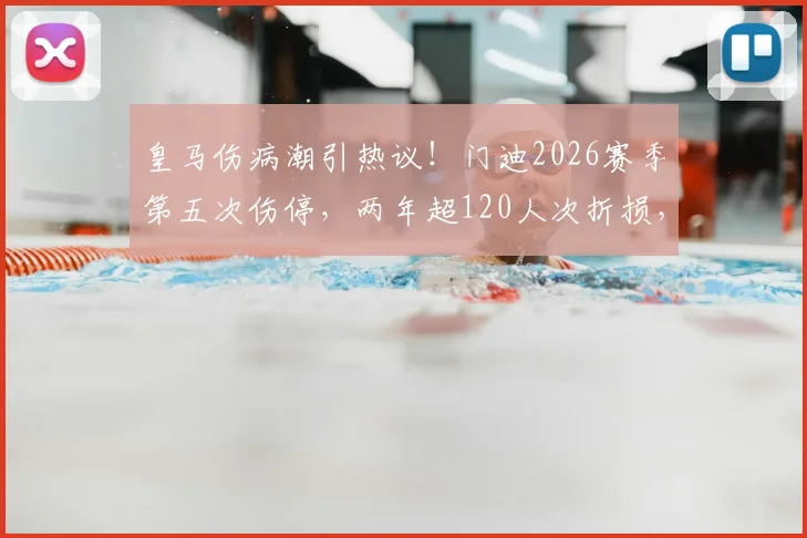 皇马伤病潮引热议!门迪2026赛季第五次伤停,两年超120人次折损,队医遭质疑