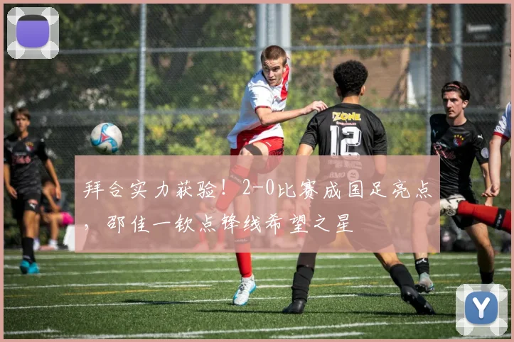 拜合实力获验!2-0比赛成国足亮点,邵佳一钦点锋线希望之星