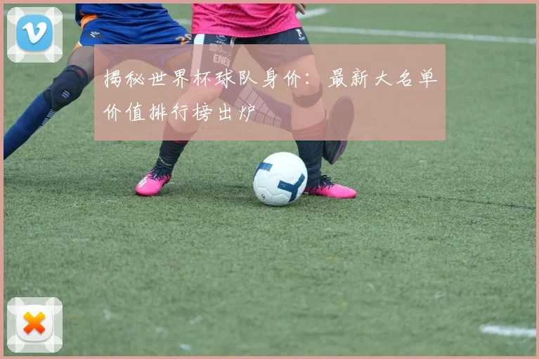 揭秘世界杯球队身价:最新大名单价值排行榜出炉