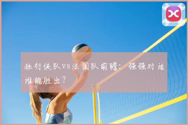 独行侠队vs法国队前瞻:强强对话谁能胜出?