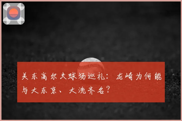 关东高尔夫球场巡礼：龙崎为何能与大东京、大洗齐名？