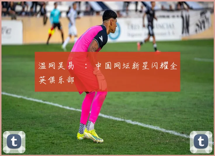 温网吴易昺:中国网坛新星闪耀全英俱乐部