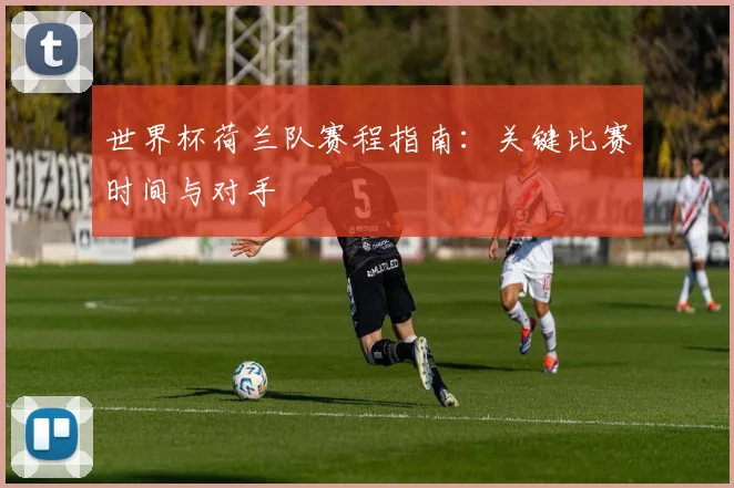 世界杯荷兰队赛程指南:关键比赛时间与对手
