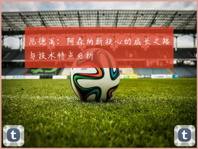 厄德高:阿森纳新核心的成长之路与技术特点分析