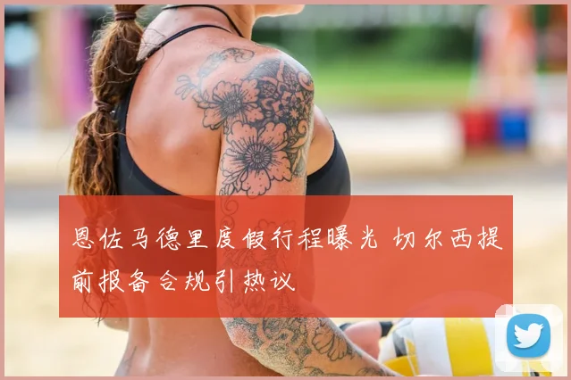 恩佐马德里度假行程曝光 切尔西提前报备合规引热议